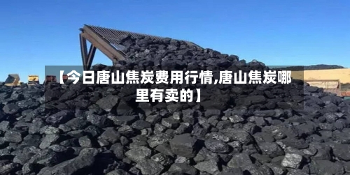 【今日唐山焦炭费用行情,唐山焦炭哪里有卖的】-第2张图片