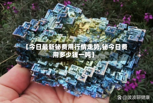【今日最新铋费用行情走势,铋今日费用多少钱一吨】