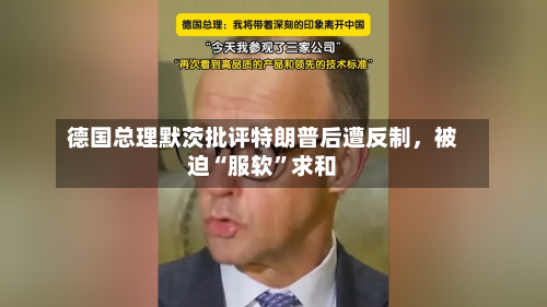德国总理默茨批评特朗普后遭反制，被迫“服软”求和