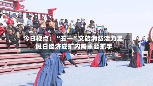 今日视点：“五一”文旅消费活力足 假日经济成扩内需重要抓手