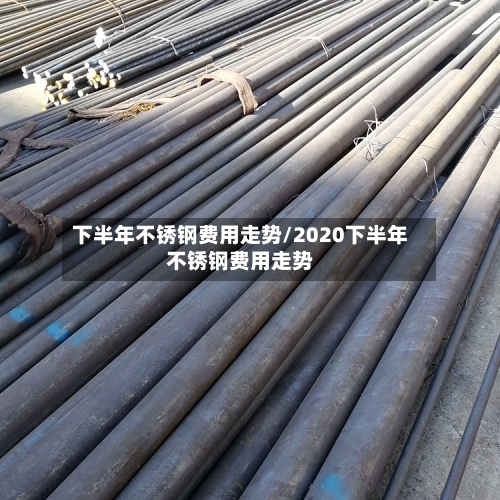 下半年不锈钢费用走势/2020下半年不锈钢费用走势
