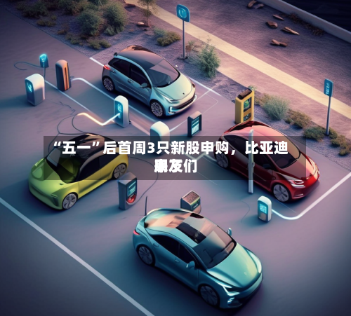 “五一”后首周3只新股申购，比亚迪朋友们来了