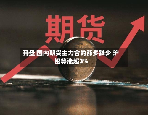 开盘|国内期货主力合约涨多跌少 沪银等涨超3%