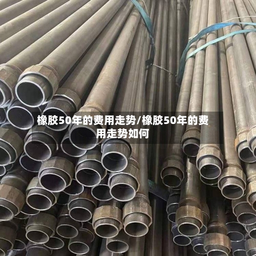 橡胶50年的费用走势/橡胶50年的费用走势如何-第3张图片