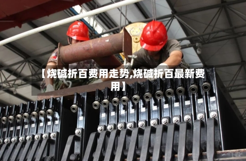 【烧碱折百费用走势,烧碱折百最新费用】