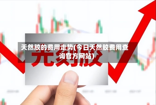 天然胶的费用走势(今日天然胶费用查询官方网站)