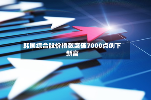 韩国综合股价指数突破7000点创下新高