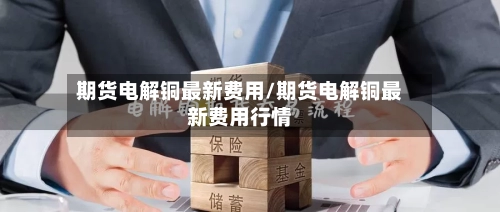 期货电解铜最新费用/期货电解铜最新费用行情-第3张图片