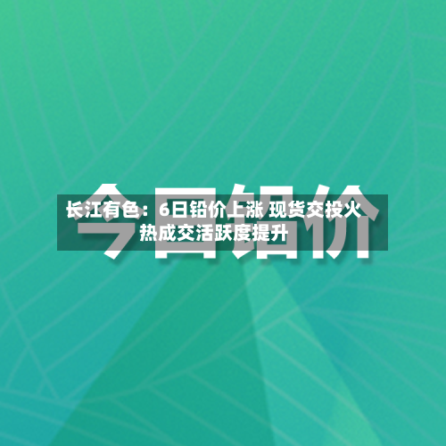 长江有色：6日铅价上涨 现货交投火热成交活跃度提升