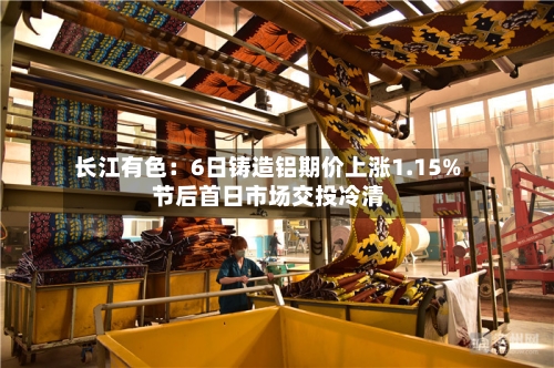 长江有色:6日铸造铝期价上涨1.15% 节后首日市场交投冷清-第2张图片