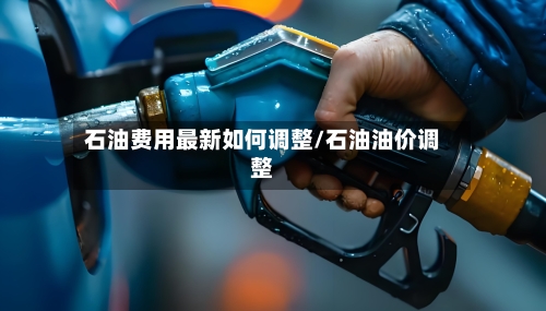 石油费用最新如何调整/石油油价调整-第2张图片