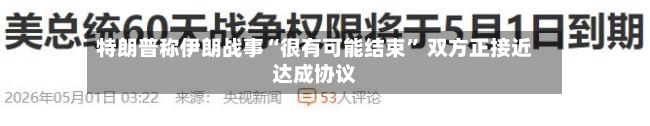 特朗普称伊朗战事“很有可能结束	” 双方正接近达成协议-第3张图片