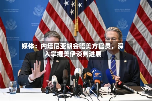 媒体：内塔尼亚胡会晤美方官员	，深入掌握美伊谈判进展-第2张图片