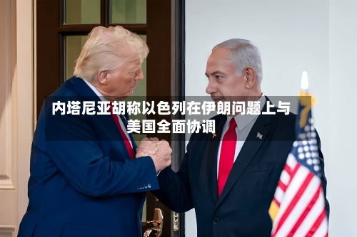 内塔尼亚胡称以色列在伊朗问题上与美国全面协调-第2张图片