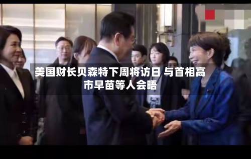 美国财长贝森特下周将访日 与首相高市早苗等人会晤