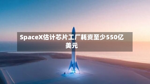 SpaceX估计芯片工厂耗资至少550亿美元