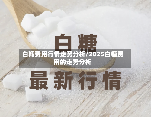 白糖费用行情走势分析/2025白糖费用的走势分析
