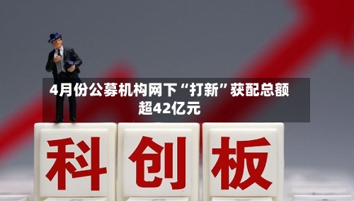 4月份公募机构网下“打新”获配总额超42亿元-第3张图片