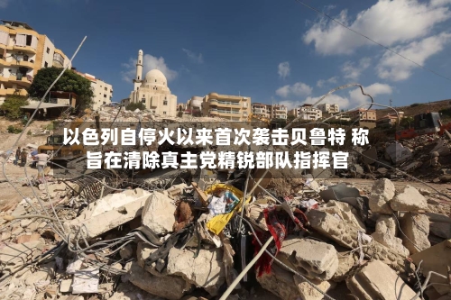 以色列自停火以来首次袭击贝鲁特 称旨在清除真主党精锐部队指挥官