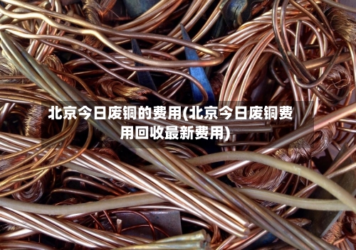 北京今日废铜的费用(北京今日废铜费用回收最新费用)