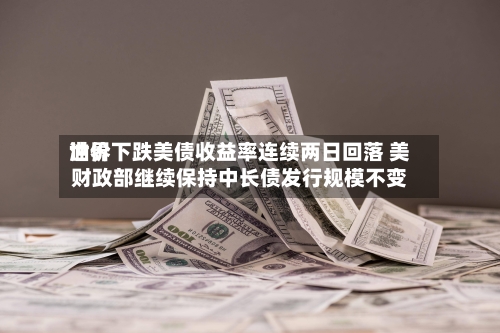世界油价下跌美债收益率连续两日回落 美财政部继续保持中长债发行规模不变