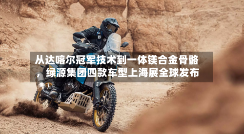 从达喀尔冠军技术到一体镁合金骨骼	，绿源集团四款车型上海展全球发布-第3张图片