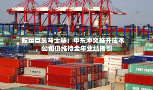 航运巨头马士基：中东冲突推升成本，公司仍维持全年业绩指引