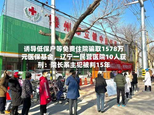 诱导低保户等免费住院骗取1578万元医保基金，辽宁一民营医院10人获刑：院长系主犯被判15年