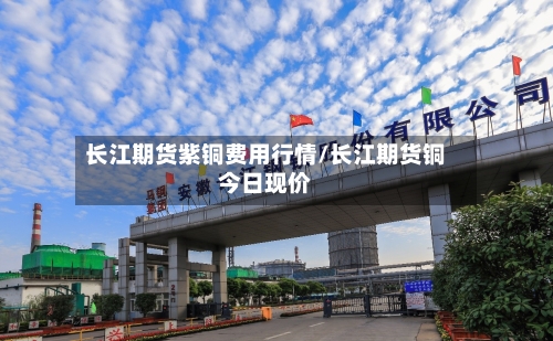 长江期货紫铜费用行情/长江期货铜今日现价