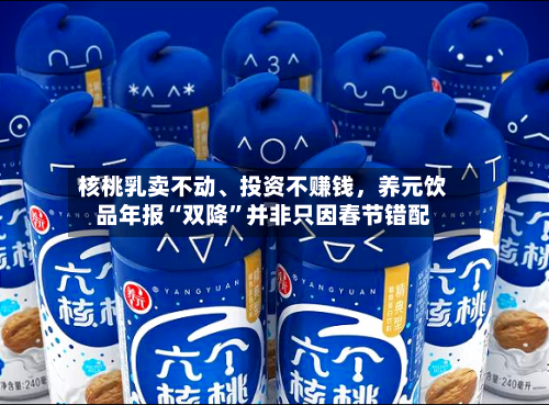 核桃乳卖不动	、投资不赚钱，养元饮品年报“双降	”并非只因春节错配-第3张图片