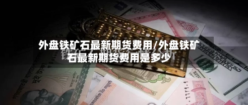 外盘铁矿石最新期货费用/外盘铁矿石最新期货费用是多少-第2张图片