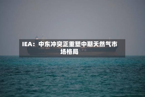 IEA：中东冲突正重塑中期天然气市场格局-第2张图片