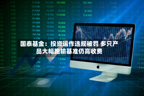 国泰基金：投资运作违规被罚 多只产品大幅跑输基准仍高收费