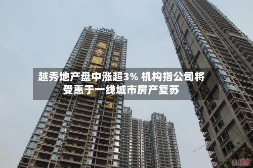 越秀地产盘中涨超3% 机构指公司将受惠于一线城市房产复苏
