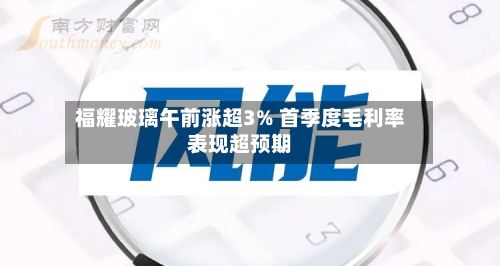 福耀玻璃午前涨超3% 首季度毛利率表现超预期-第3张图片