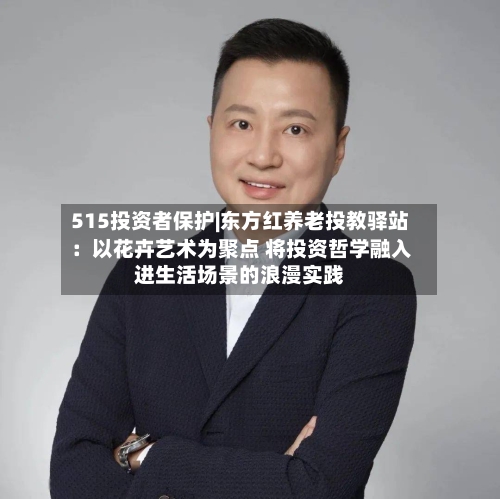 515投资者保护|东方红养老投教驿站：以花卉艺术为聚点 将投资哲学融入进生活场景的浪漫实践