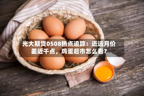 光大期货0508热点追踪：近远月价差近千点，鸡蛋后市怎么看？-第2张图片