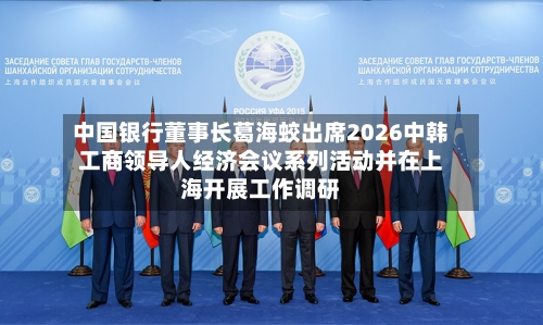 中国银行董事长葛海蛟出席2026中韩工商领导人经济会议系列活动并在上海开展工作调研