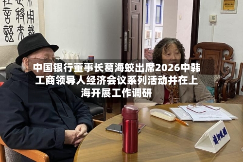 中国银行董事长葛海蛟出席2026中韩工商领导人经济会议系列活动并在上海开展工作调研-第2张图片
