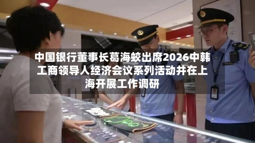 中国银行董事长葛海蛟出席2026中韩工商领导人经济会议系列活动并在上海开展工作调研-第3张图片