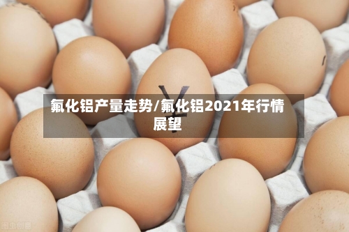 氟化铝产量走势/氟化铝2021年行情展望-第2张图片