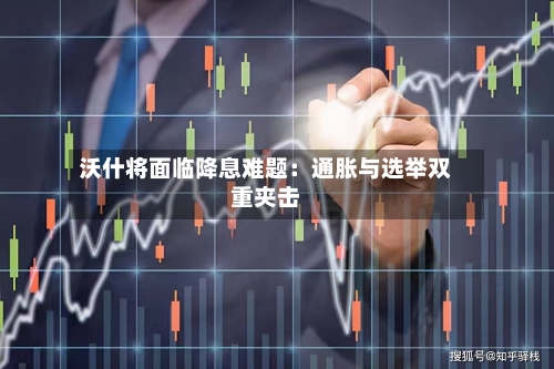 沃什将面临降息难题：通胀与选举双重夹击