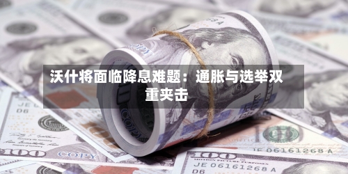 沃什将面临降息难题：通胀与选举双重夹击-第2张图片