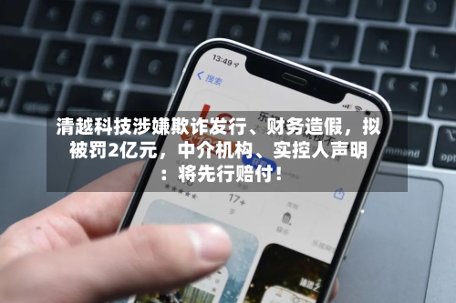 清越科技涉嫌欺诈发行、财务造假，拟被罚2亿元，中介机构、实控人声明：将先行赔付！
