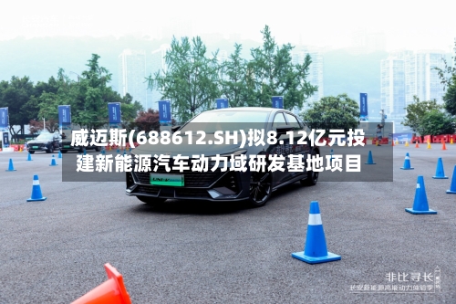 威迈斯(688612.SH)拟8.12亿元投建新能源汽车动力域研发基地项目-第2张图片