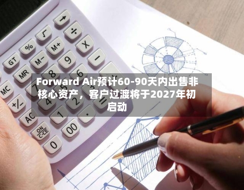 Forward Air预计60-90天内出售非核心资产，客户过渡将于2027年初启动-第3张图片