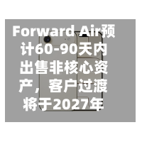 Forward Air预计60-90天内出售非核心资产，客户过渡将于2027年初启动