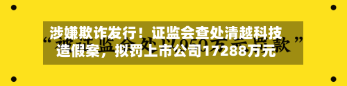 涉嫌欺诈发行！证监会查处清越科技造假案	，拟罚上市公司17288万元-第2张图片