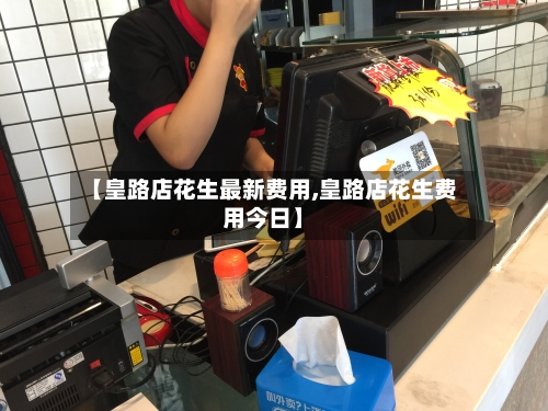 【皇路店花生最新费用,皇路店花生费用今日】-第2张图片