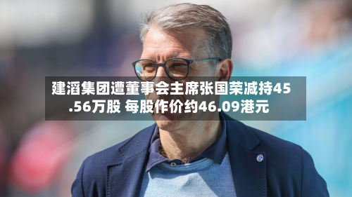 建滔集团遭董事会主席张国荣减持45.56万股 每股作价约46.09港元
